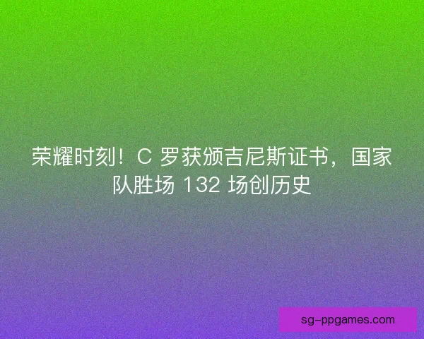 荣耀时刻！C 罗获颁吉尼斯证书，国家队胜场 132 场创历史