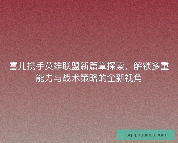 雪儿携手英雄联盟新篇章探索，解锁多重能力与战术策略的全新视角
