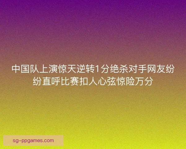 中国队上演惊天逆转1分绝杀对手网友纷纷直呼比赛扣人心弦惊险万分