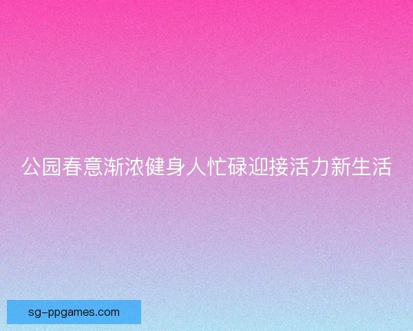 公园春意渐浓健身人忙碌迎接活力新生活