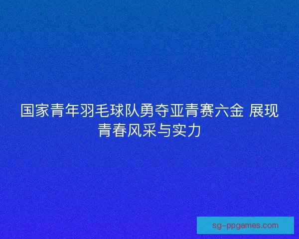 国家青年羽毛球队勇夺亚青赛六金 展现青春风采与实力 国家青年羽毛球队勇夺亚青赛六金 展现青春风采与实力
