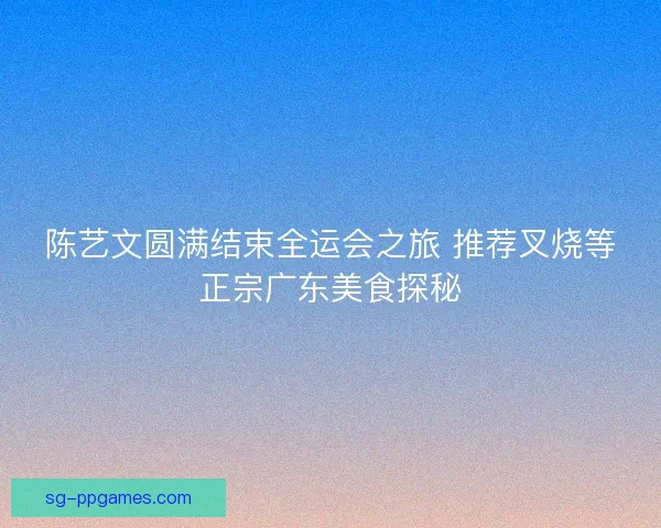 陈艺文圆满结束全运会之旅 推荐叉烧等正宗广东美食探秘 陈艺文圆满结束全运会之旅 推荐叉烧等正宗广东美食探秘