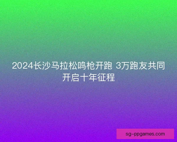 2024长沙马拉松鸣枪开跑 3万跑友共同开启十年征程