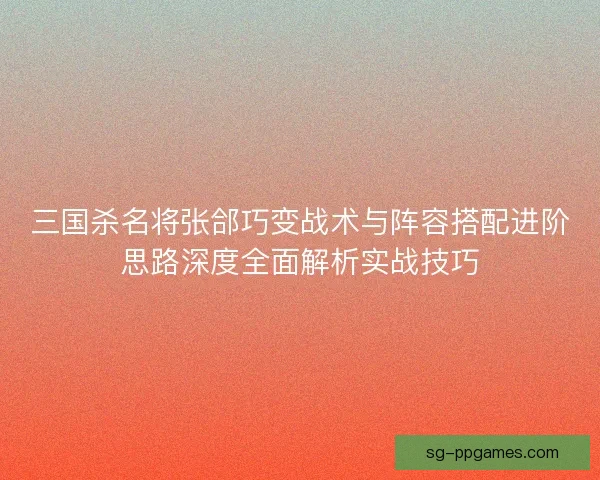 三国杀名将张郃巧变战术与阵容搭配进阶思路深度全面解析实战技巧