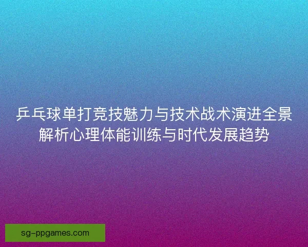 乒乓球单打竞技魅力与技术战术演进全景解析心理体能训练与时代发展趋势