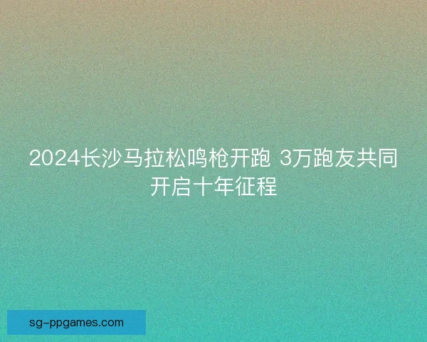 2024长沙马拉松鸣枪开跑 3万跑友共同开启十年征程