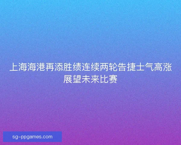 上海海港再添胜绩连续两轮告捷士气高涨展望未来比赛