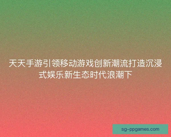 天天手游引领移动游戏创新潮流打造沉浸式娱乐新生态时代浪潮下