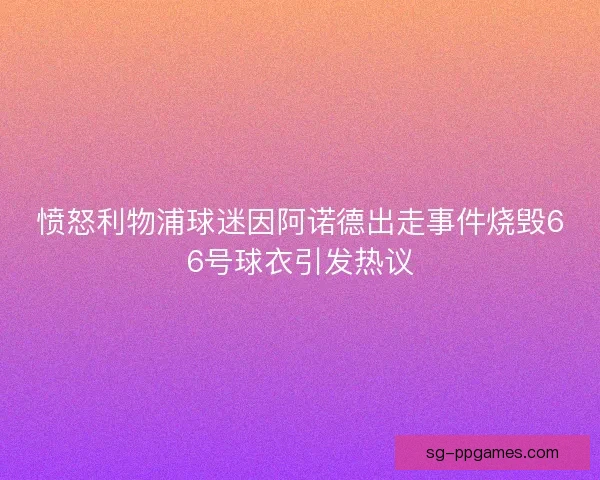 愤怒利物浦球迷因阿诺德出走事件烧毁66号球衣引发热议