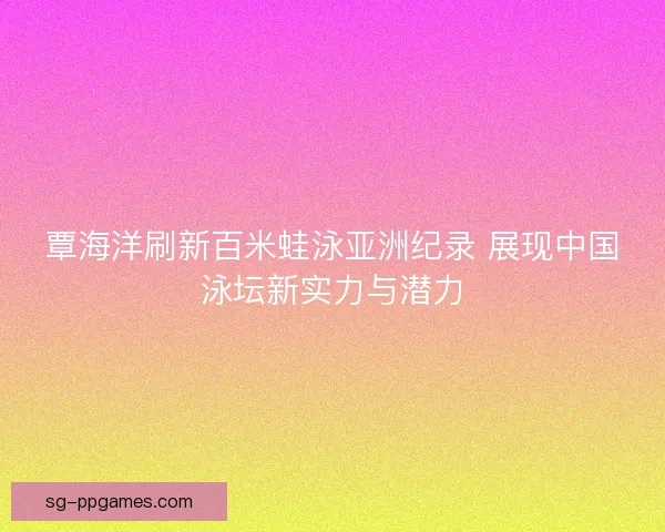 覃海洋刷新百米蛙泳亚洲纪录 展现中国泳坛新实力与潜力 覃海洋刷新百米蛙泳亚洲纪录 展现中国泳坛新实力与潜力