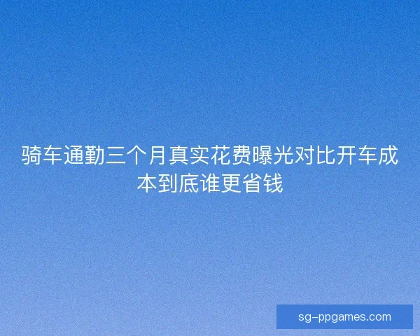 骑车通勤三个月真实花费曝光对比开车成本到底谁更省钱 骑车通勤三个月真实花费曝光对比开车成本到底谁更省钱