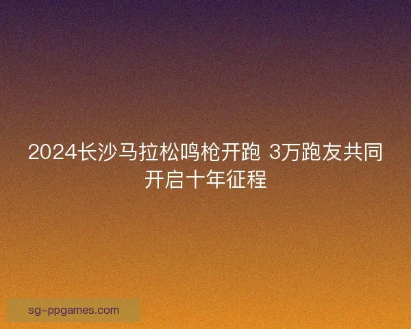 2024长沙马拉松鸣枪开跑 3万跑友共同开启十年征程 2024长沙马拉松鸣枪开跑 3万跑友共同开启十年征程