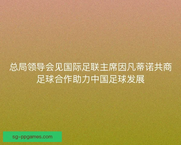 总局领导会见国际足联主席因凡蒂诺共商足球合作助力中国足球发展