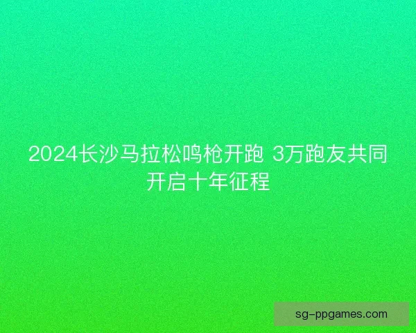 2024长沙马拉松鸣枪开跑 3万跑友共同开启十年征程 2024长沙马拉松鸣枪开跑 3万跑友共同开启十年征程