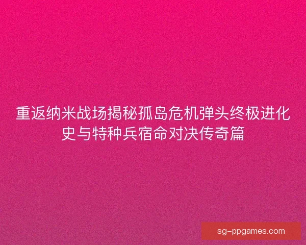 重返纳米战场揭秘孤岛危机弹头终极进化史与特种兵宿命对决传奇篇
