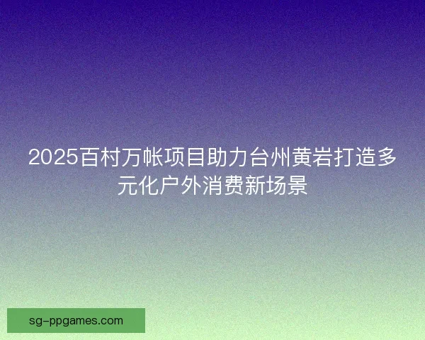 2025百村万帐项目助力台州黄岩打造多元化户外消费新场景