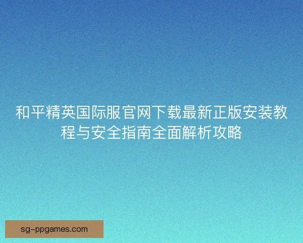 和平精英国际服官网下载最新正版安装教程与安全指南全面解析攻略