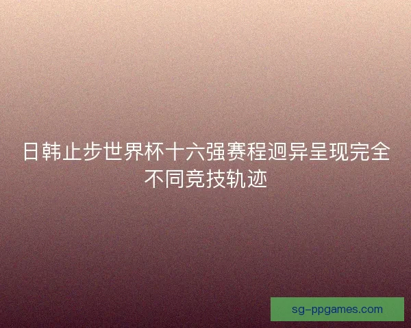 日韩止步世界杯十六强赛程迥异呈现完全不同竞技轨迹