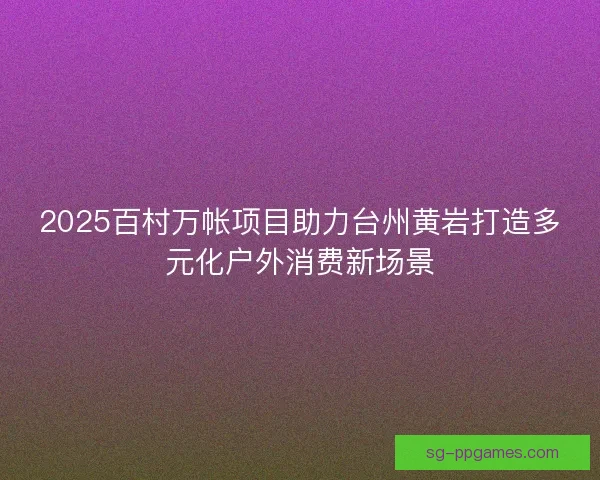 2025百村万帐项目助力台州黄岩打造多元化户外消费新场景