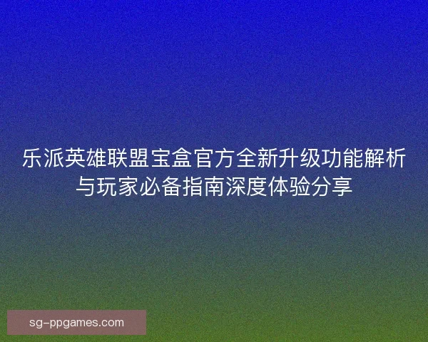 乐派英雄联盟宝盒官方全新升级功能解析与玩家必备指南深度体验分享