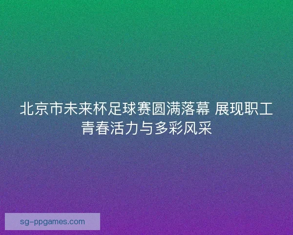 北京市未来杯足球赛圆满落幕 展现职工青春活力与多彩风采
